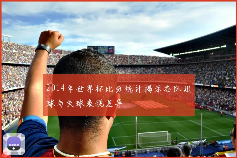 2014年世界杯比分统计揭示各队进球与失球表现差异