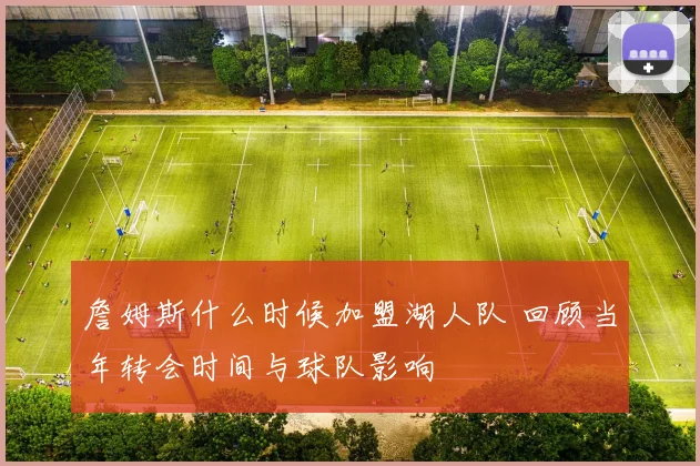 詹姆斯什么时候加盟湖人队 回顾当年转会时间与球队影响