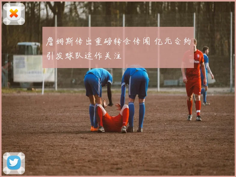 詹姆斯传出重磅转会传闻 亿元合约引发球队运作关注