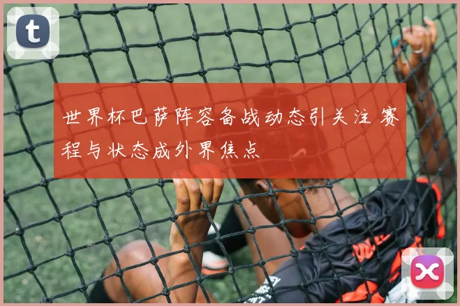 世界杯巴萨阵容备战动态引关注 赛程与状态成外界焦点