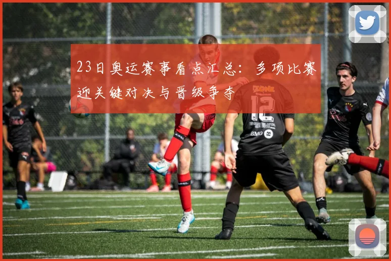 23日奥运赛事看点汇总：多项比赛迎关键对决与晋级争夺