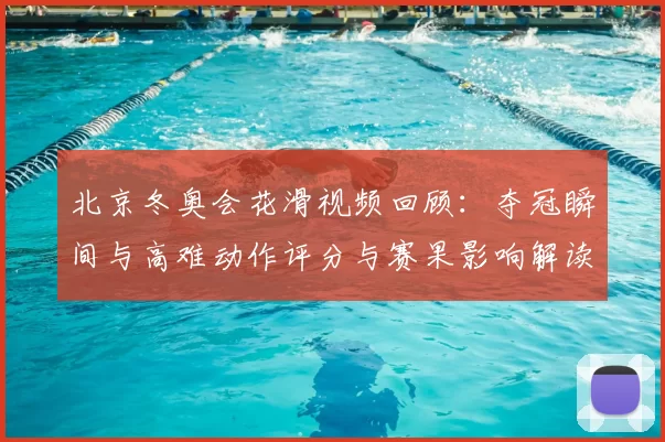 北京冬奥会花滑视频回顾：夺冠瞬间与高难动作评分与赛果影响解读