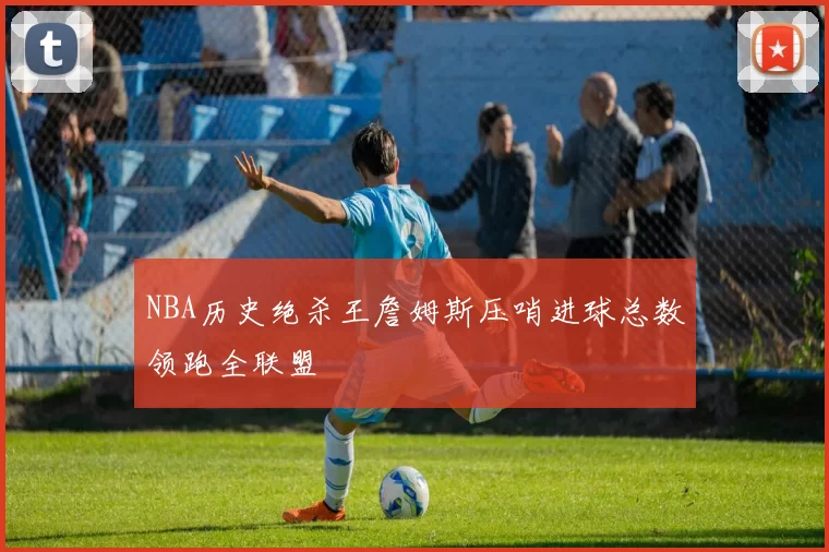 NBA历史绝杀王詹姆斯压哨进球总数领跑全联盟
