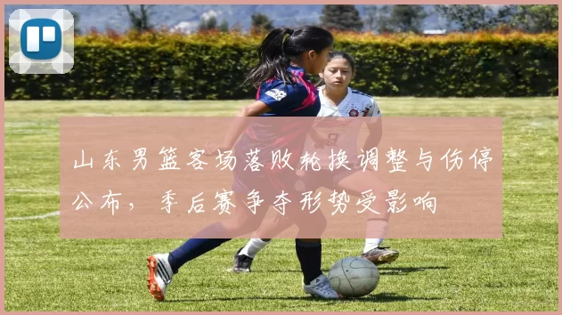 山东男篮客场落败轮换调整与伤停公布,季后赛争夺形势受影响