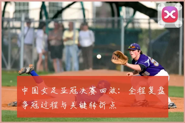 中国女足亚冠决赛回放：全程复盘争冠过程与关键转折点