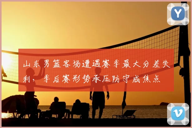 山东男篮客场遭遇赛季最大分差失利，季后赛形势承压防守成焦点