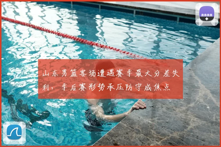 山东男篮客场遭遇赛季最大分差失利，季后赛形势承压防守成焦点