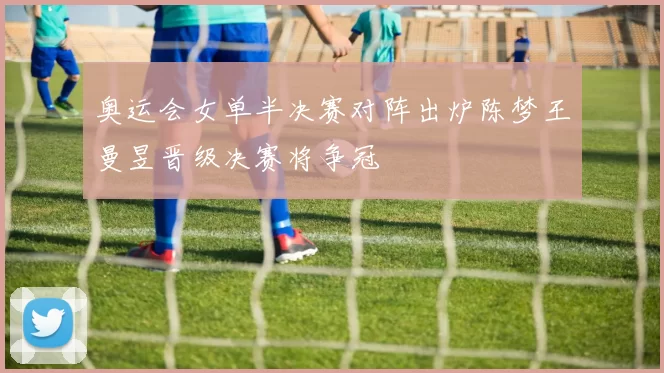 奥运会女单半决赛对阵出炉陈梦王曼昱晋级决赛将争冠