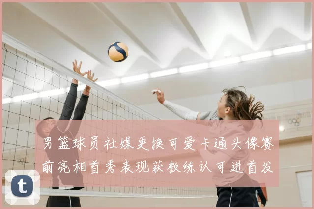 男篮球员社媒更换可爱卡通头像赛前亮相首秀表现获教练认可进首发