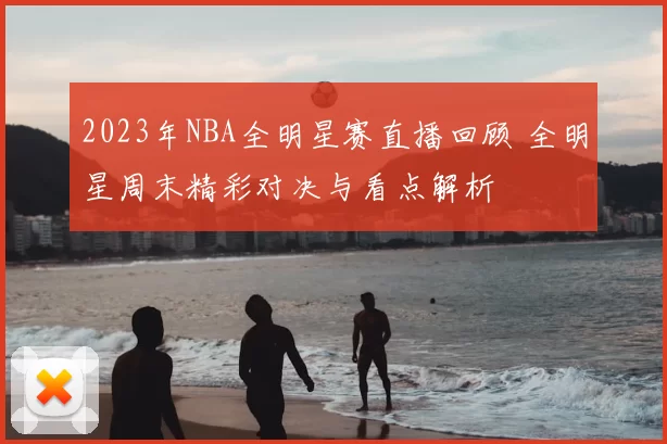 2023年NBA全明星赛直播回顾 全明星周末精彩对决与看点解析