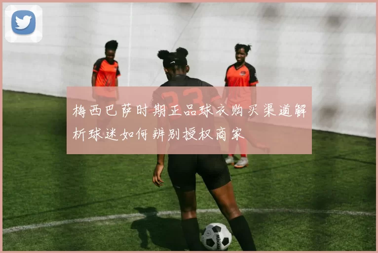 梅西巴萨时期正品球衣购买渠道解析球迷如何辨别授权商家