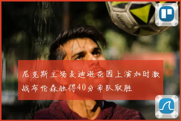 尼克斯主场麦迪逊花园上演加时激战布伦森独得40分率队取胜