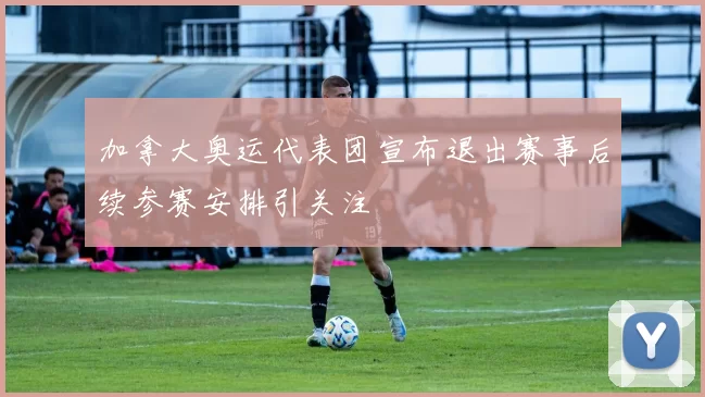 加拿大奥运代表团宣布退出赛事后续参赛安排引关注