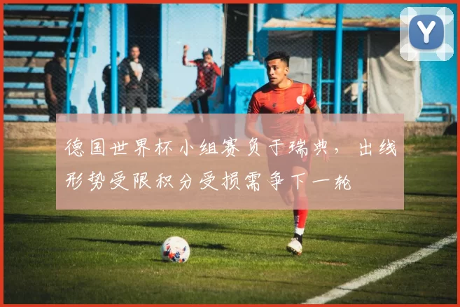 德国世界杯小组赛负于瑞典，出线形势受限积分受损需争下一轮