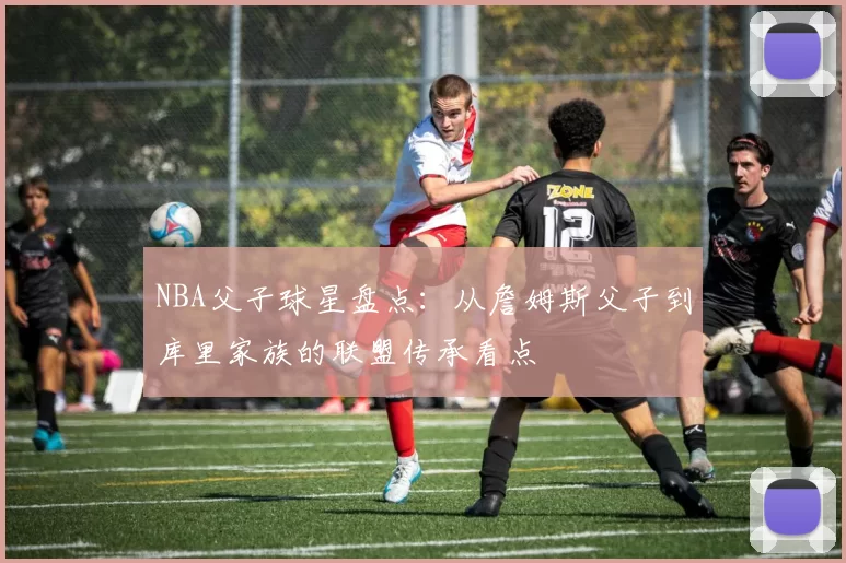 NBA父子球星盘点：从詹姆斯父子到库里家族的联盟传承看点