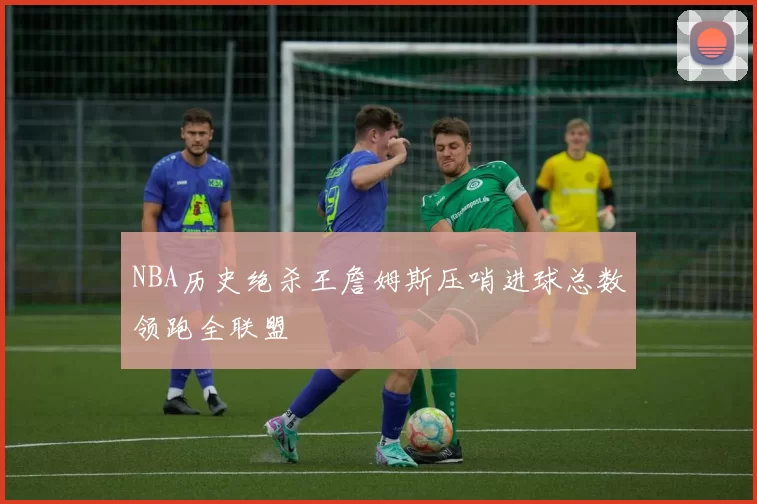 NBA历史绝杀王詹姆斯压哨进球总数领跑全联盟
