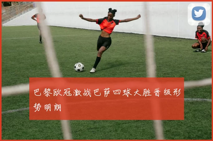 巴黎欧冠激战巴萨四球大胜晋级形势明朗