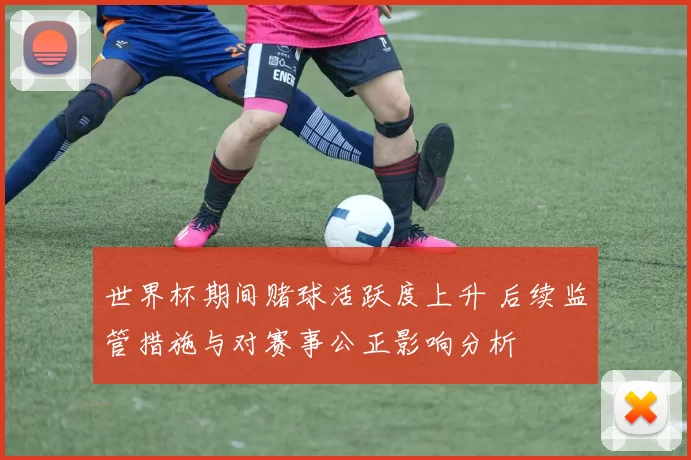 世界杯期间赌球活跃度上升 后续监管措施与对赛事公正影响分析