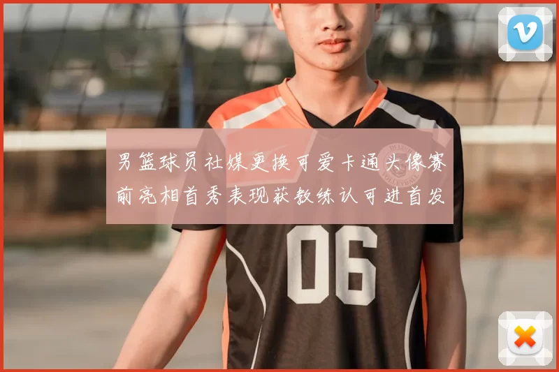 男篮球员社媒更换可爱卡通头像赛前亮相首秀表现获教练认可进首发