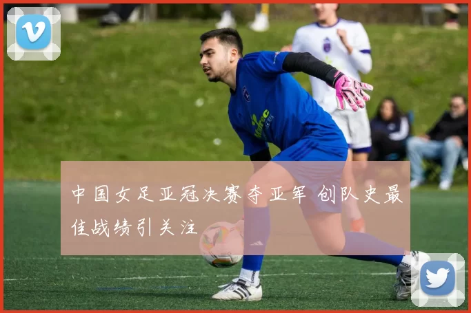 中国女足亚冠决赛夺亚军 创队史最佳战绩引关注