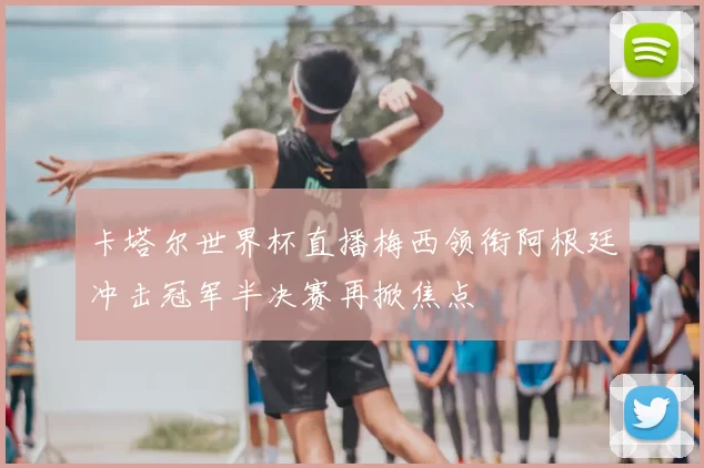 卡塔尔世界杯直播梅西领衔阿根廷冲击冠军半决赛再掀焦点