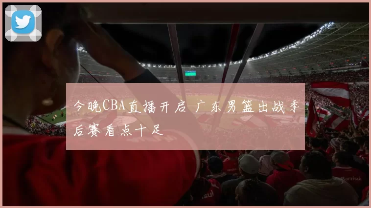 今晚CBA直播开启 广东男篮出战季后赛看点十足