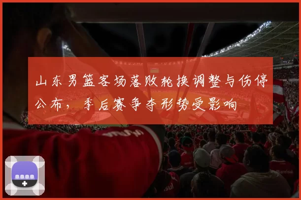 山东男篮客场落败轮换调整与伤停公布，季后赛争夺形势受影响