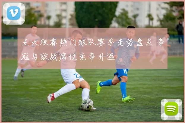 五大联赛热门球队赛季走势盘点 争冠与欧战席位竞争升温