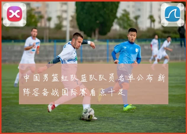 中国男篮红队蓝队队员名单公布 新阵容备战国际赛看点十足