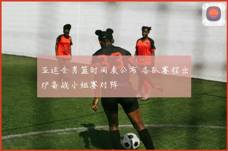 亚运会男篮时间表公布 各队赛程出炉备战小组赛对阵