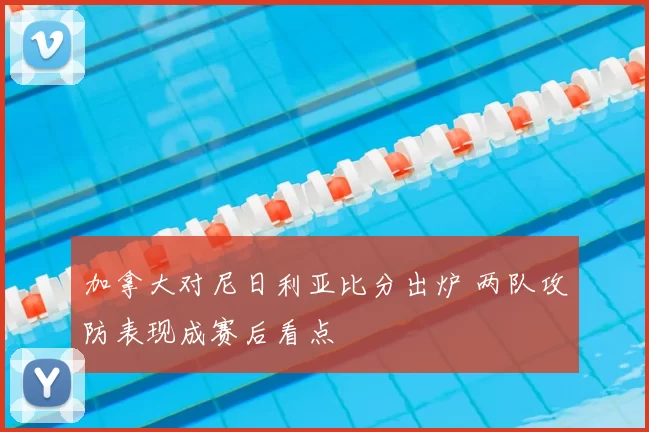 加拿大对尼日利亚比分出炉 两队攻防表现成赛后看点