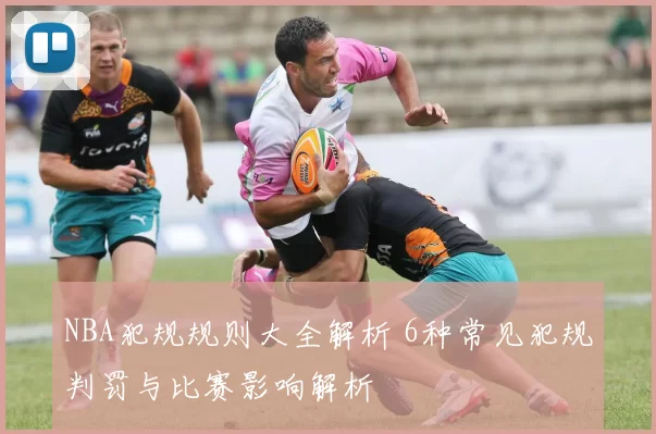 NBA犯规规则大全解析 6种常见犯规判罚与比赛影响解析