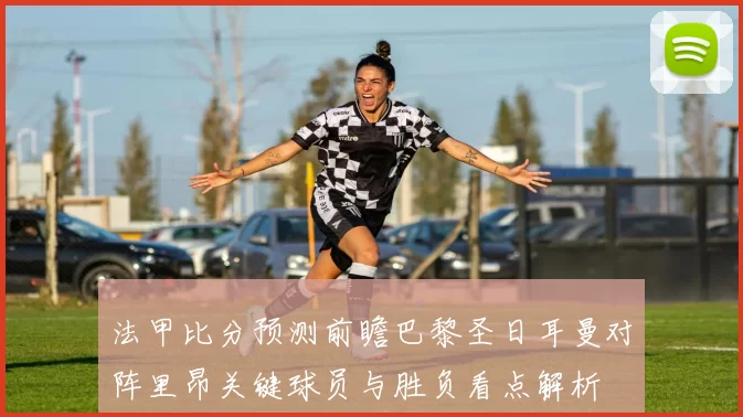 法甲比分预测前瞻巴黎圣日耳曼对阵里昂关键球员与胜负看点解析