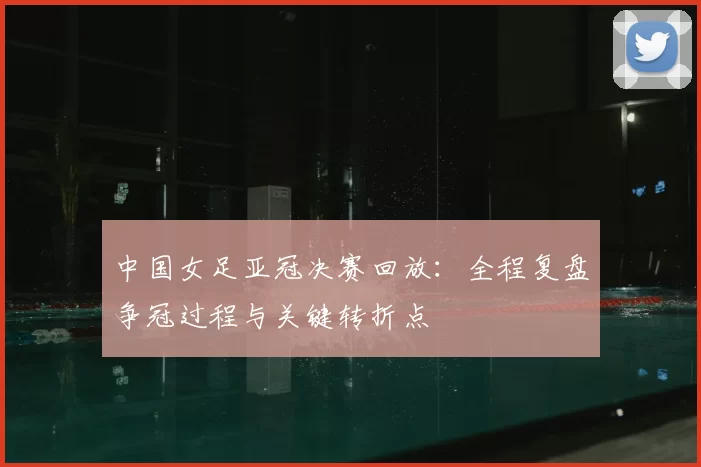 中国女足亚冠决赛回放：全程复盘争冠过程与关键转折点