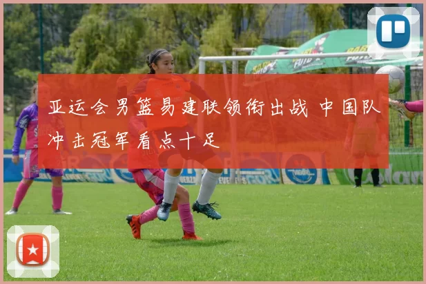 亚运会男篮易建联领衔出战 中国队冲击冠军看点十足