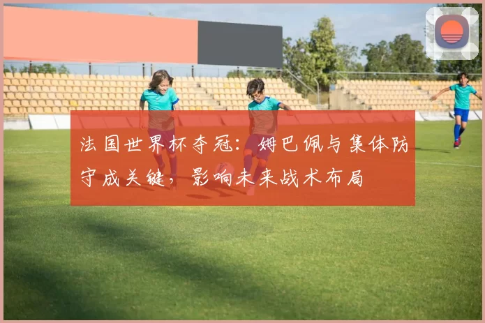 法国世界杯夺冠：姆巴佩与集体防守成关键，影响未来战术布局