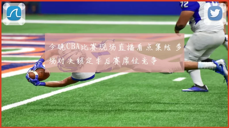 今晚CBA比赛现场直播看点集结 多场对决锁定季后赛席位竞争