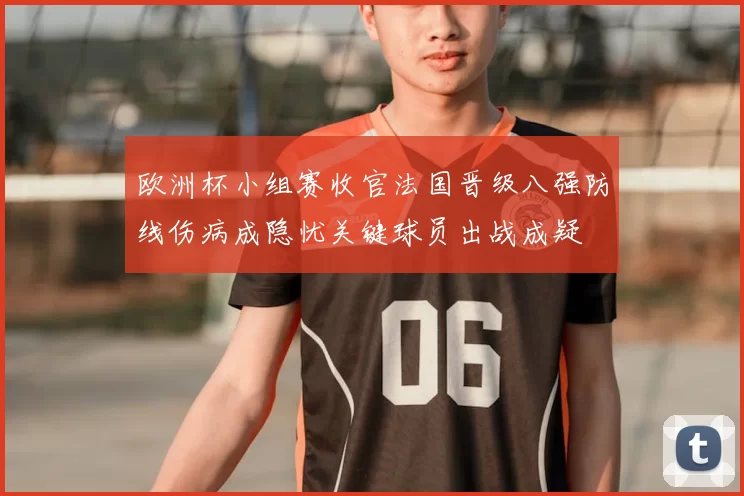 欧洲杯小组赛收官法国晋级八强防线伤病成隐忧关键球员出战成疑
