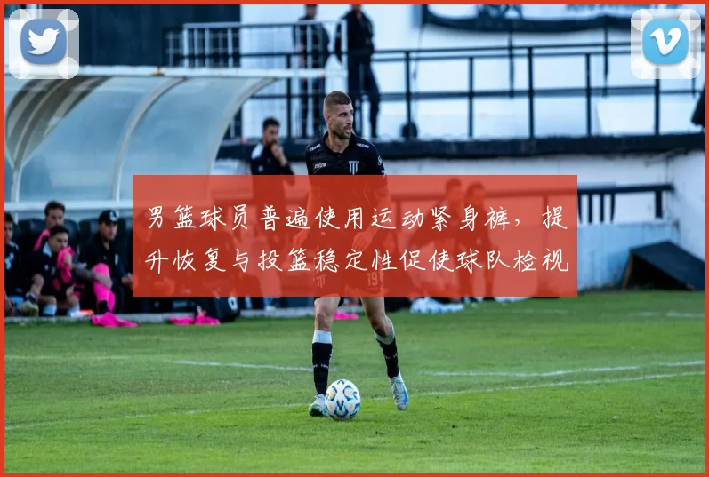 男篮球员普遍使用运动紧身裤，提升恢复与投篮稳定性促使球队检视装备