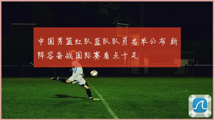 中国男篮红队蓝队队员名单公布 新阵容备战国际赛看点十足