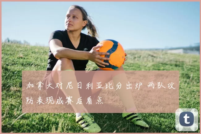 加拿大对尼日利亚比分出炉 两队攻防表现成赛后看点