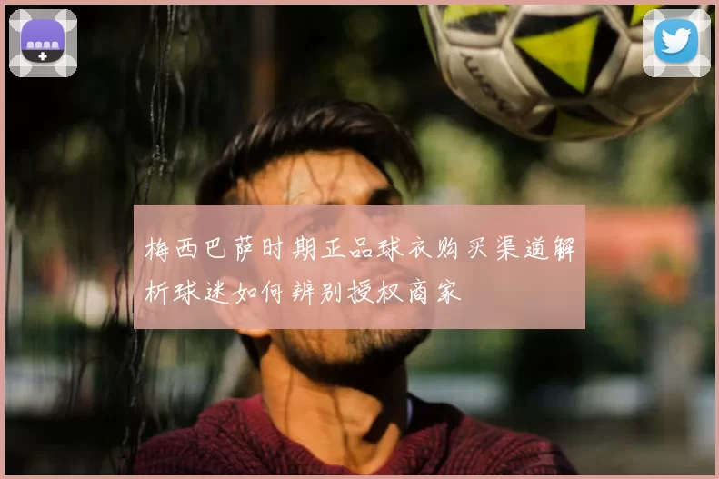 梅西巴萨时期正品球衣购买渠道解析球迷如何辨别授权商家