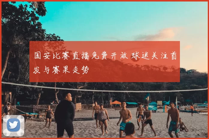 国安比赛直播免费开放 球迷关注首发与赛果走势